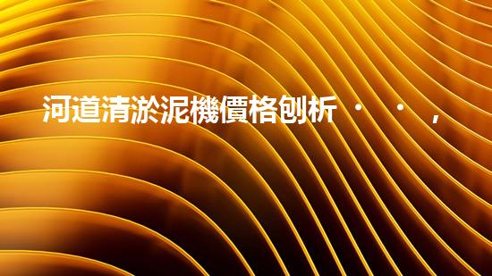 河道清淤泥機價格刨析，環(huán)保設(shè)備投資指南